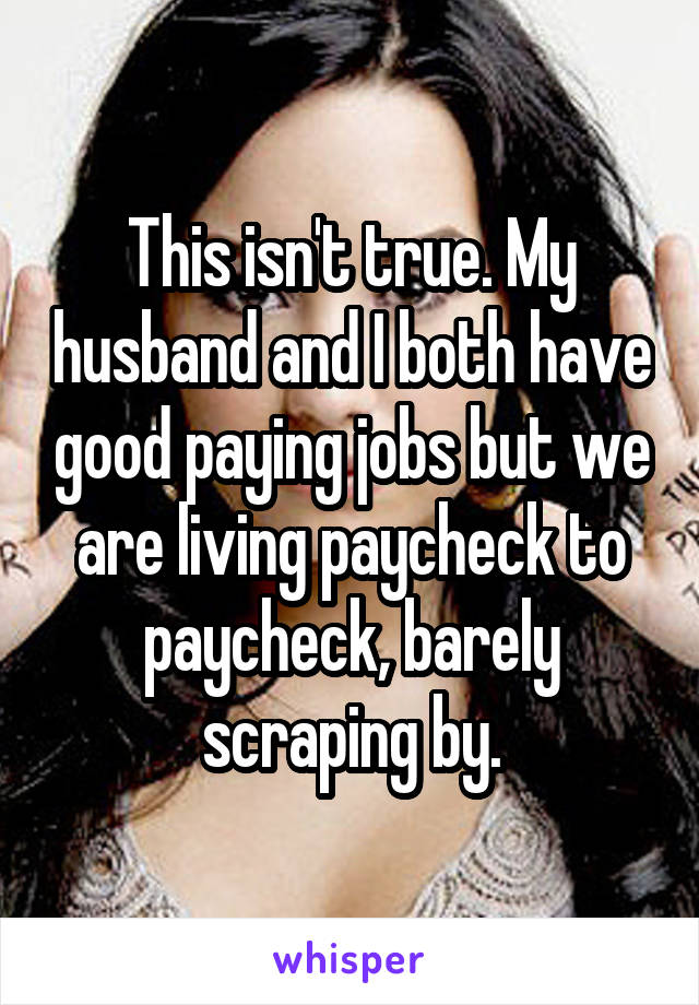 This isn't true. My husband and I both have good paying jobs but we are living paycheck to paycheck, barely scraping by.
