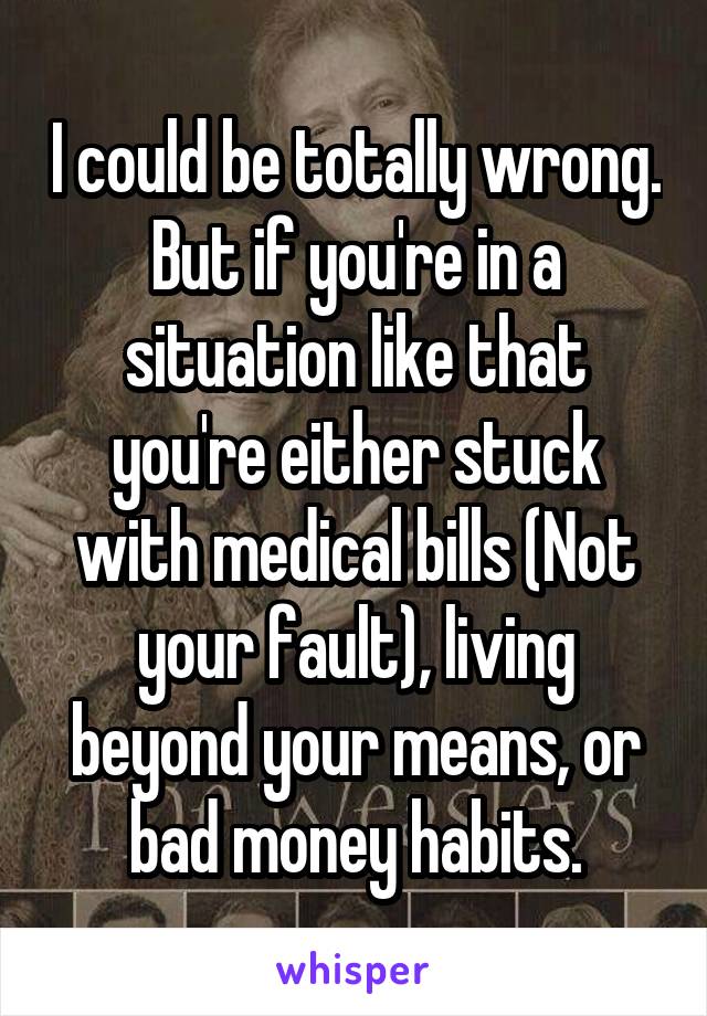I could be totally wrong. But if you're in a situation like that you're either stuck with medical bills (Not your fault), living beyond your means, or bad money habits.