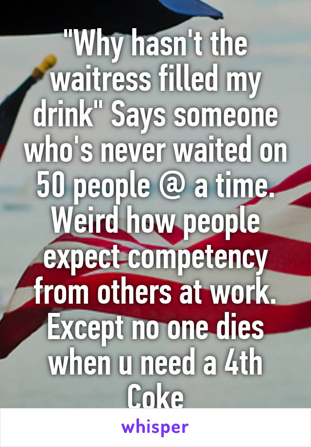 "Why hasn't the waitress filled my drink" Says someone who's never waited on 50 people @ a time. Weird how people expect competency from others at work. Except no one dies when u need a 4th Coke