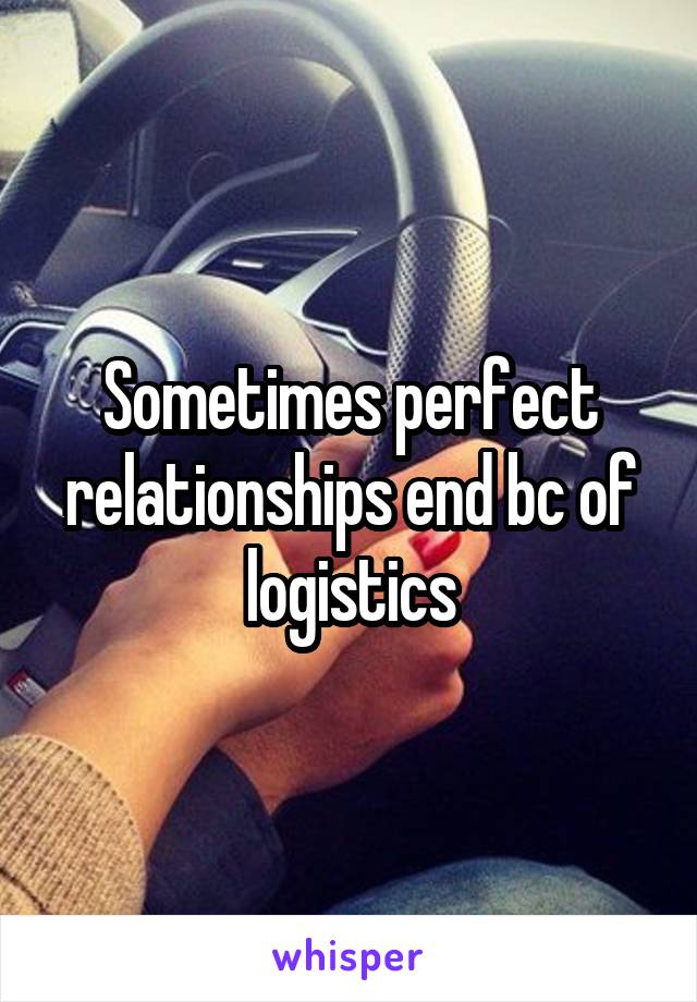 Sometimes perfect relationships end bc of logistics