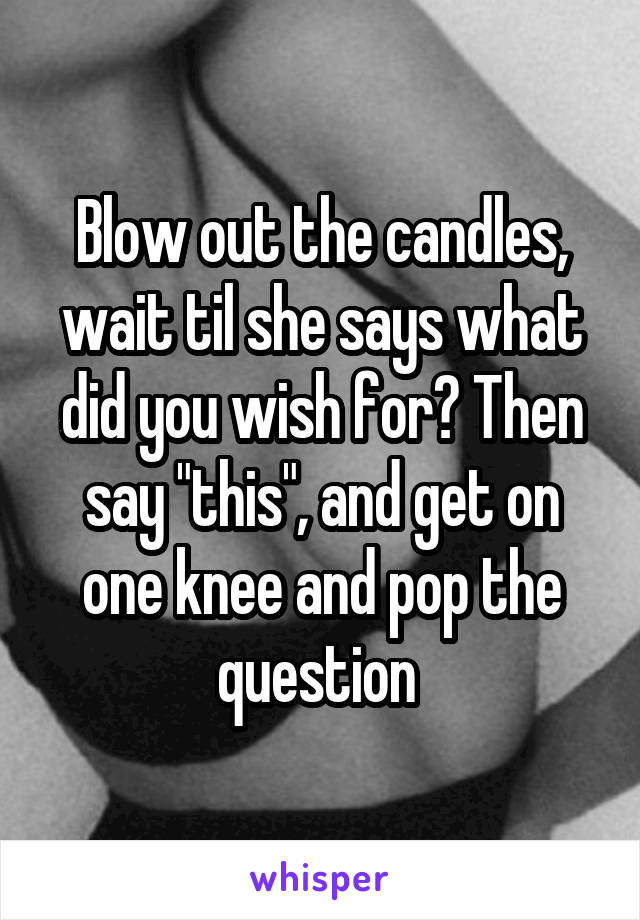 Blow out the candles, wait til she says what did you wish for? Then say "this", and get on one knee and pop the question 