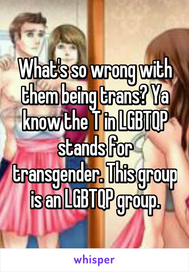 What's so wrong with them being trans? Ya know the T in LGBTQP stands for transgender. This group is an LGBTQP group.