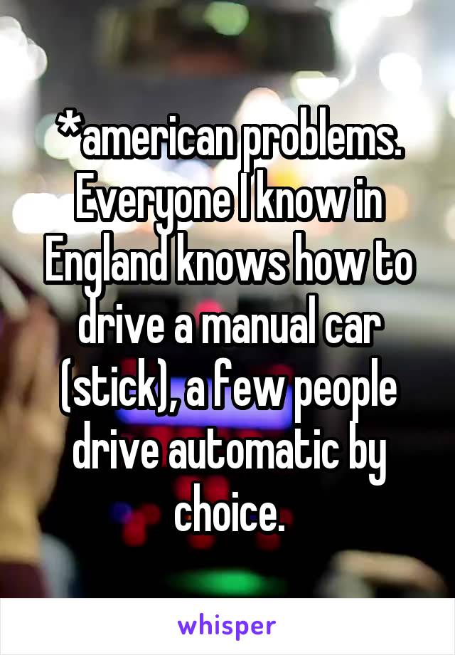 *american problems.
Everyone I know in England knows how to drive a manual car (stick), a few people drive automatic by choice.
