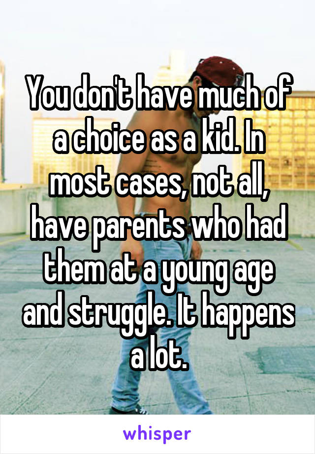 You don't have much of a choice as a kid. In most cases, not all, have parents who had them at a young age and struggle. It happens a lot.
