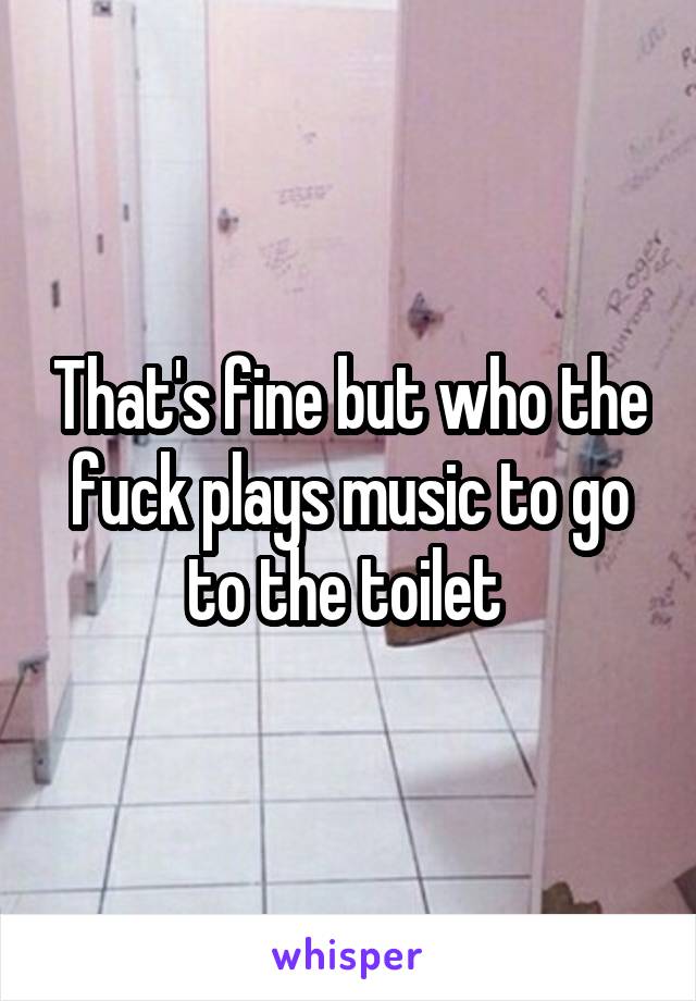 That's fine but who the fuck plays music to go to the toilet 