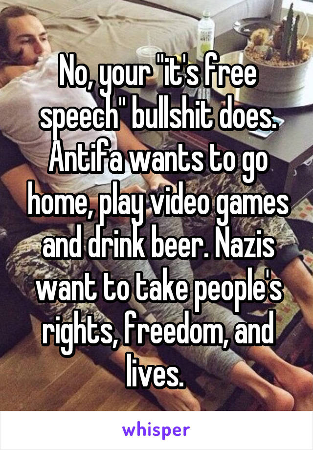 No, your "it's free speech" bullshit does. Antifa wants to go home, play video games and drink beer. Nazis want to take people's rights, freedom, and lives. 