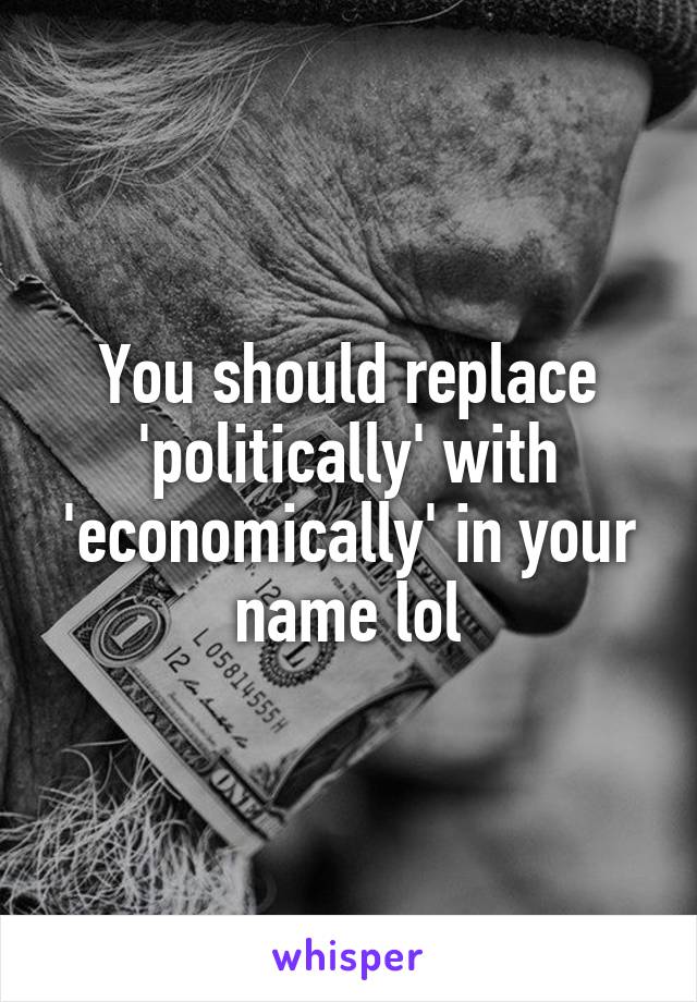 You should replace 'politically' with 'economically' in your name lol