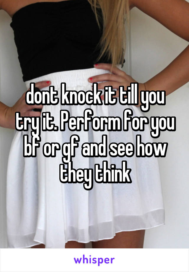 dont knock it till you try it. Perform for you bf or gf and see how they think