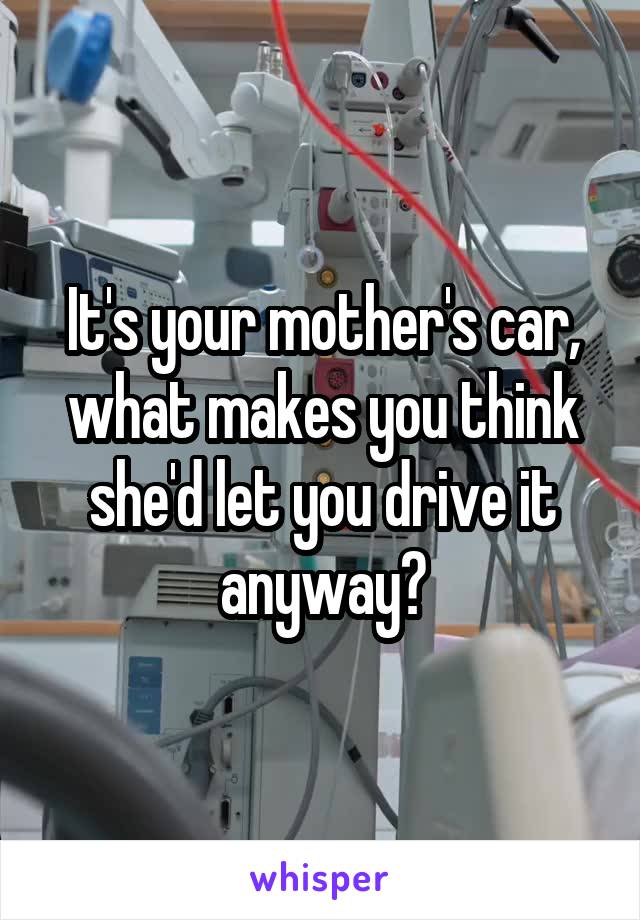 It's your mother's car, what makes you think she'd let you drive it anyway?