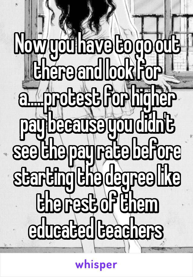 Now you have to go out there and look for a.....protest for higher pay because you didn't see the pay rate before starting the degree like the rest of them educated teachers 