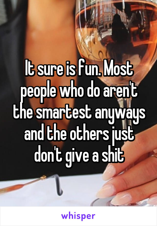 It sure is fun. Most people who do aren't the smartest anyways and the others just don't give a shit