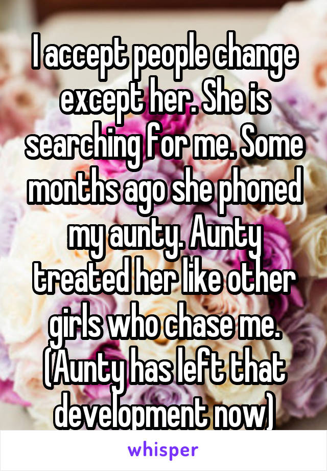 I accept people change except her. She is searching for me. Some months ago she phoned my aunty. Aunty treated her like other girls who chase me. (Aunty has left that development now)