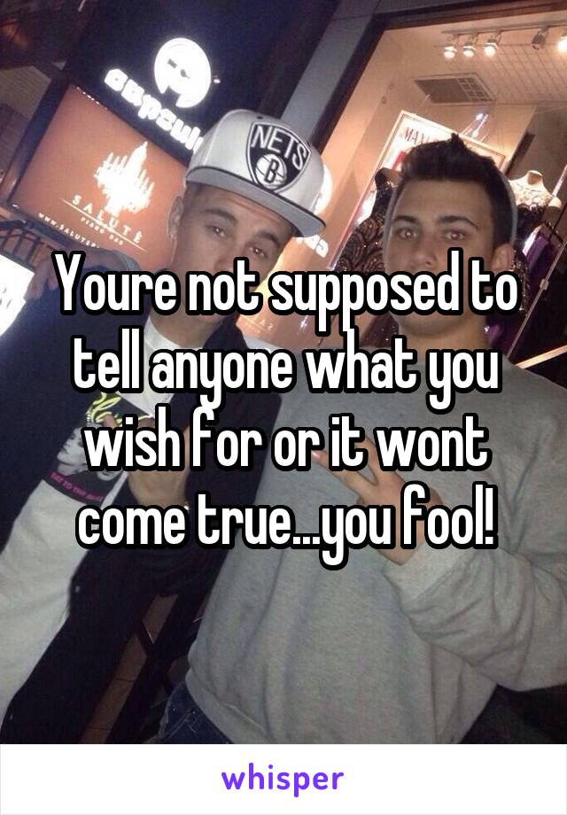 Youre not supposed to tell anyone what you wish for or it wont come true...you fool!