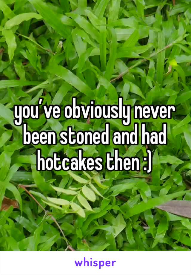 you’ve obviously never been stoned and had hotcakes then :)