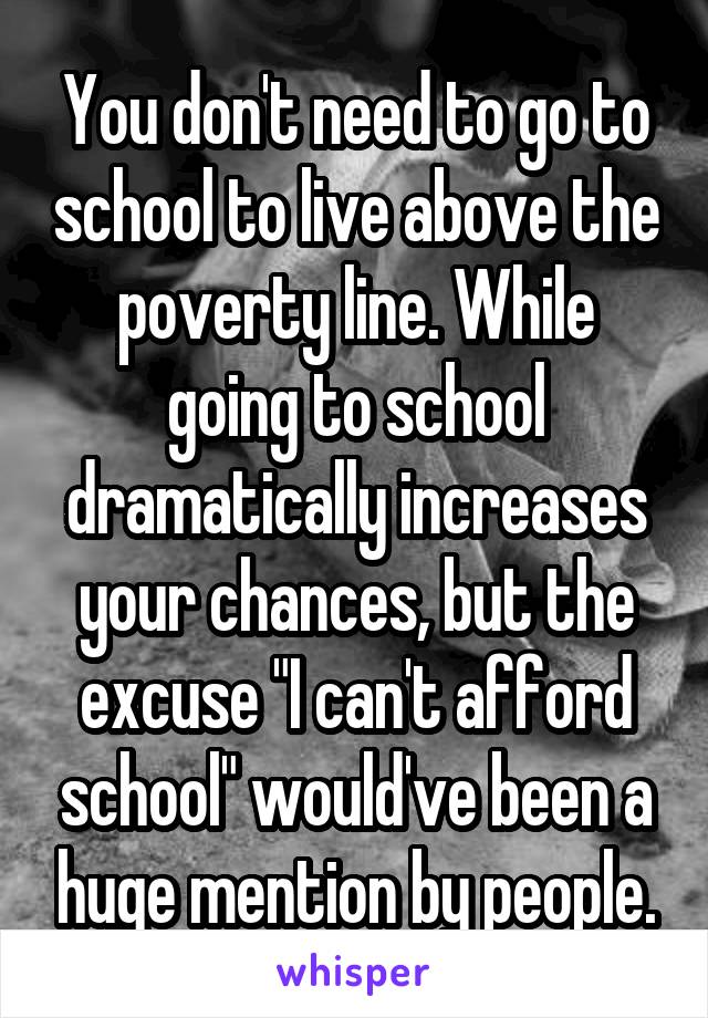 You don't need to go to school to live above the poverty line. While going to school dramatically increases your chances, but the excuse "I can't afford school" would've been a huge mention by people.