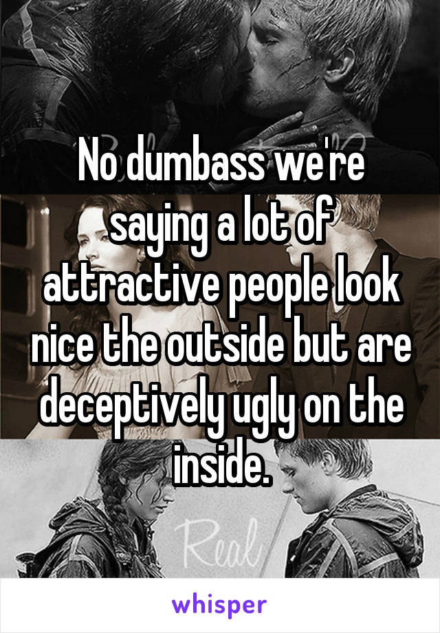 No dumbass we're saying a lot of attractive people look nice the outside but are deceptively ugly on the inside.