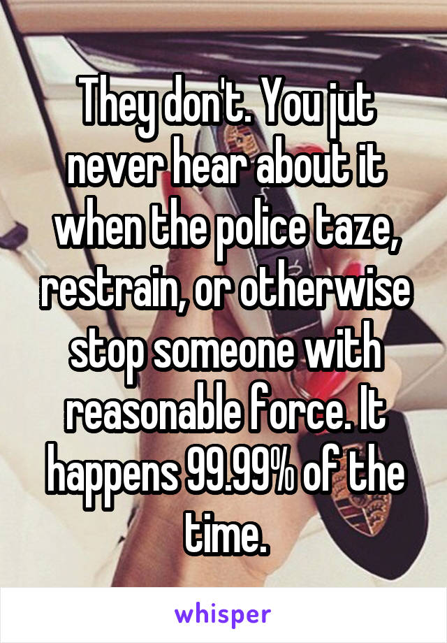 They don't. You jut never hear about it when the police taze, restrain, or otherwise stop someone with reasonable force. It happens 99.99% of the time.