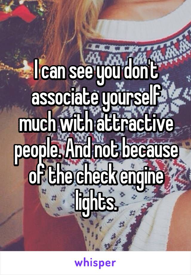 I can see you don't associate yourself much with attractive people. And not because of the check engine lights.
