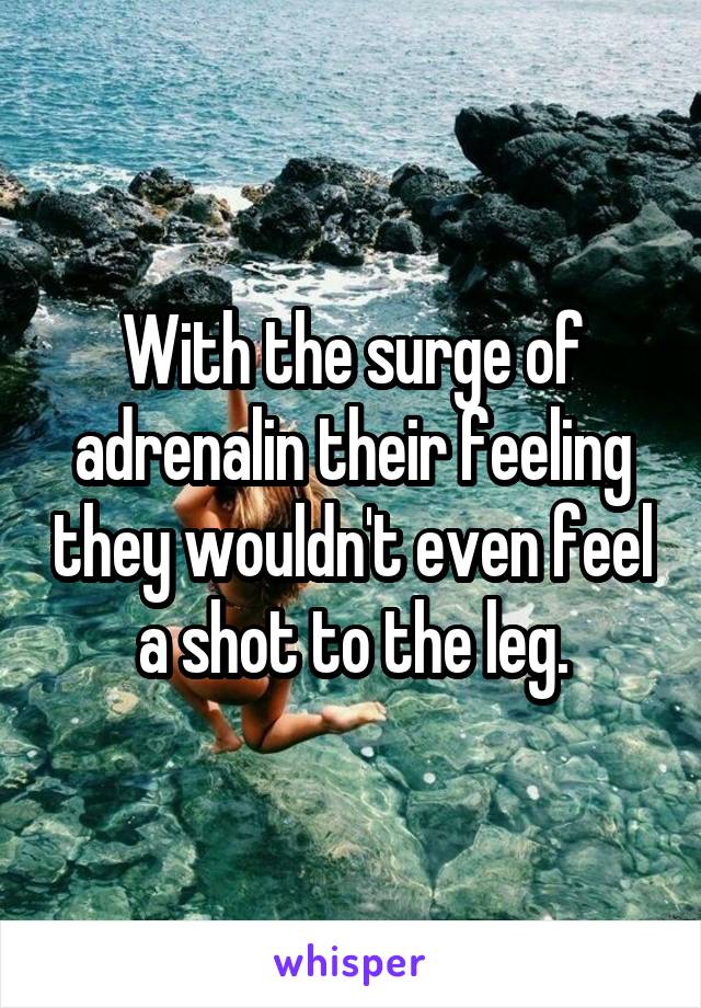 With the surge of adrenalin their feeling they wouldn't even feel a shot to the leg.