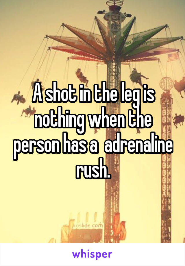 A shot in the leg is nothing when the person has a  adrenaline rush.