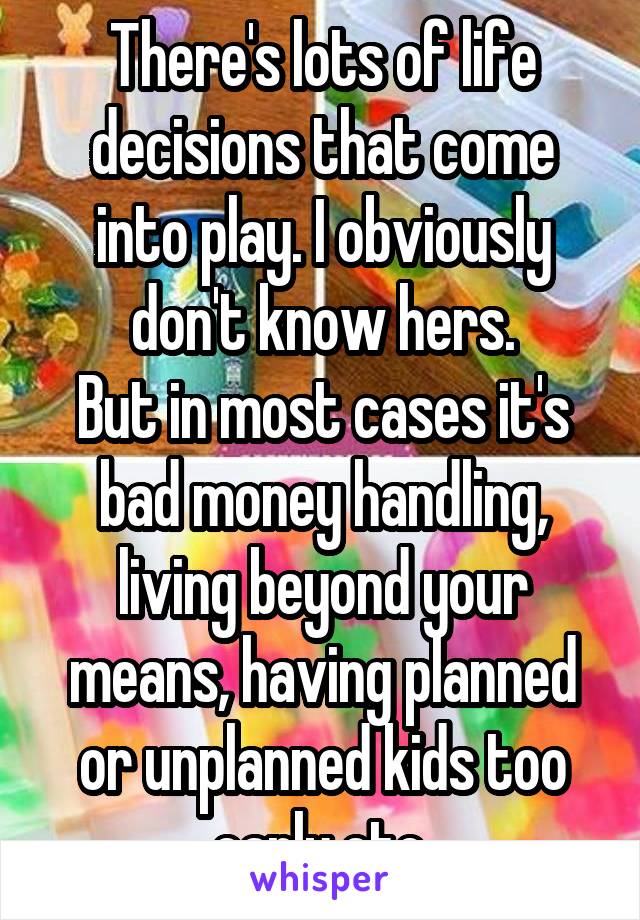 There's lots of life decisions that come into play. I obviously don't know hers.
But in most cases it's bad money handling, living beyond your means, having planned or unplanned kids too early etc.