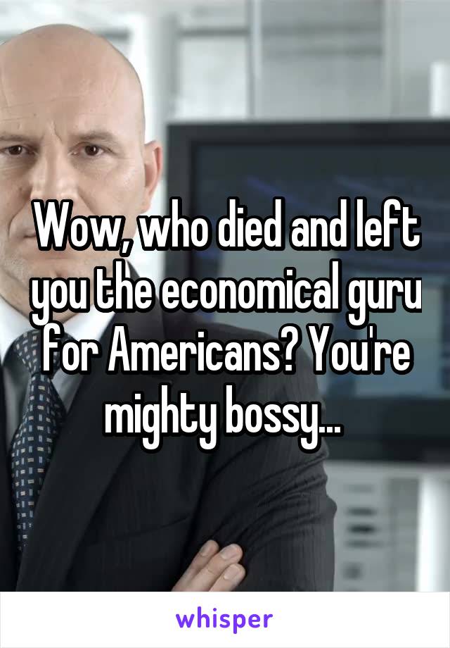 Wow, who died and left you the economical guru for Americans? You're mighty bossy... 