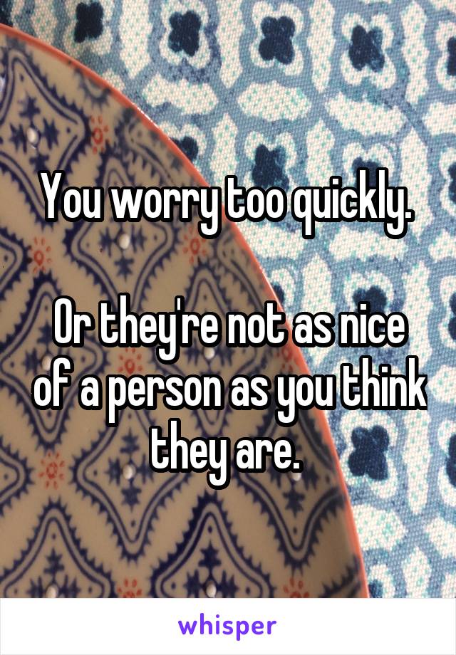 You worry too quickly. 

Or they're not as nice of a person as you think they are. 