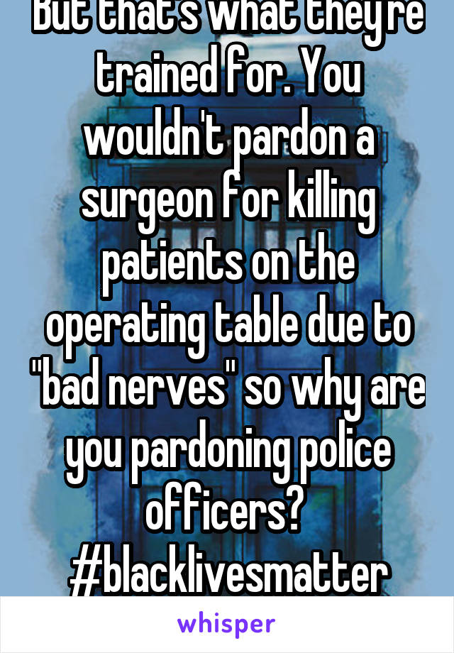 But that's what they're trained for. You wouldn't pardon a surgeon for killing patients on the operating table due to "bad nerves" so why are you pardoning police officers? 
#blacklivesmatter
