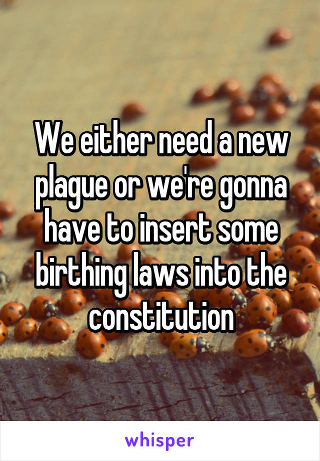 We either need a new plague or we're gonna have to insert some birthing laws into the constitution
