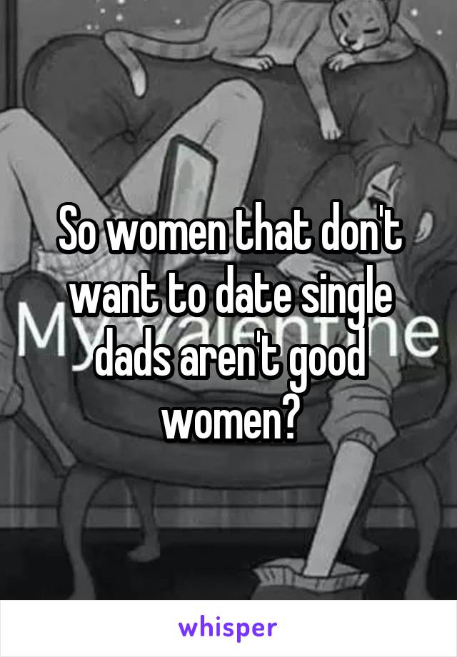 So women that don't want to date single dads aren't good women?
