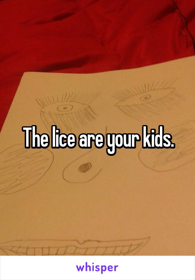 The lice are your kids.