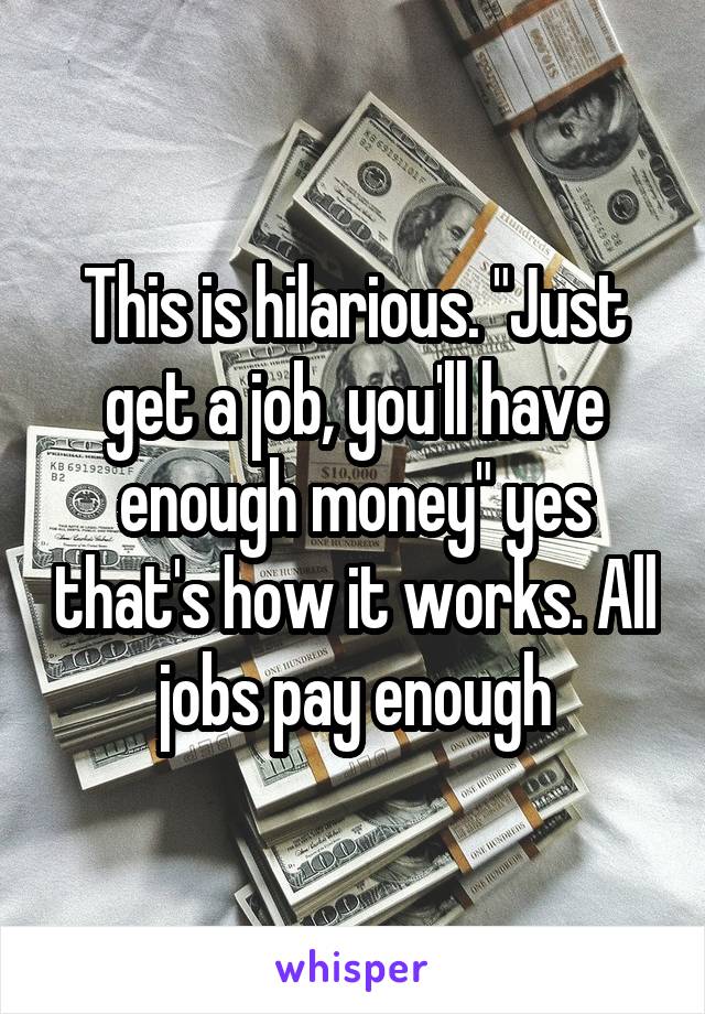 This is hilarious. "Just get a job, you'll have enough money" yes that's how it works. All jobs pay enough