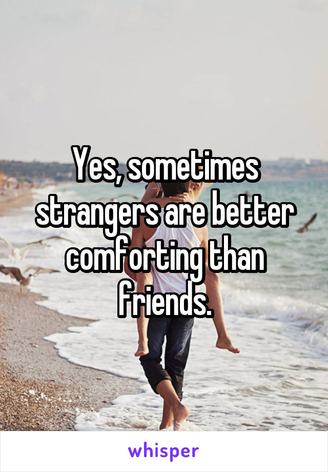 Yes, sometimes strangers are better comforting than friends.