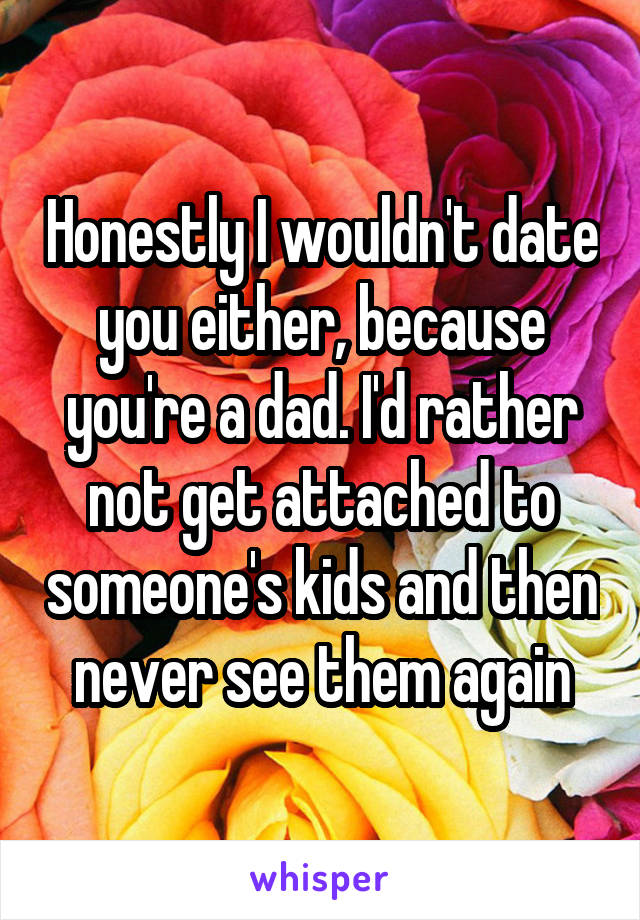 Honestly I wouldn't date you either, because you're a dad. I'd rather not get attached to someone's kids and then never see them again
