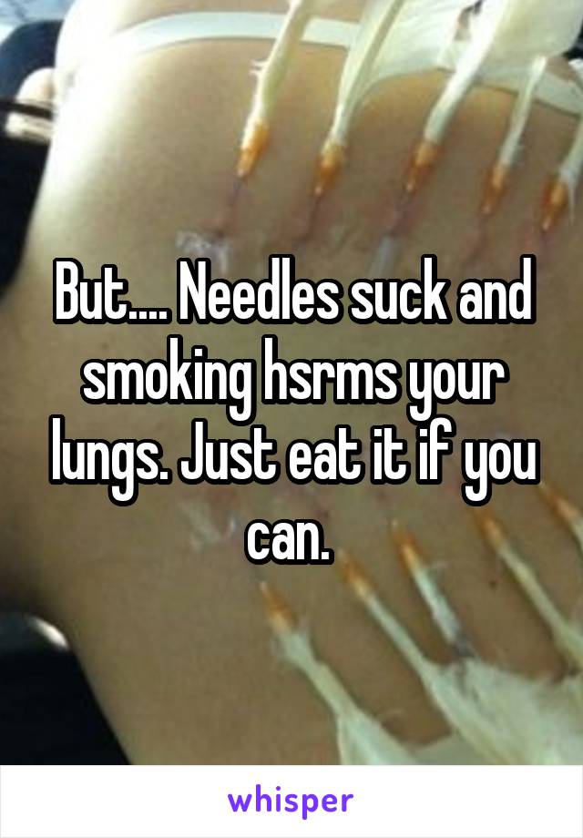 But.... Needles suck and smoking hsrms your lungs. Just eat it if you can. 