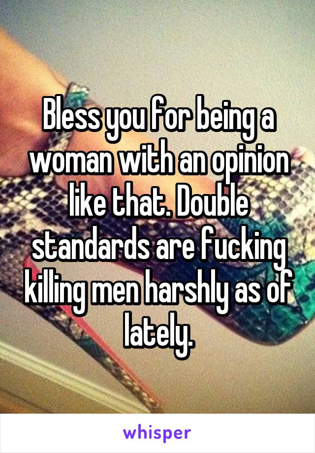 Bless you for being a woman with an opinion like that. Double standards are fucking killing men harshly as of lately.