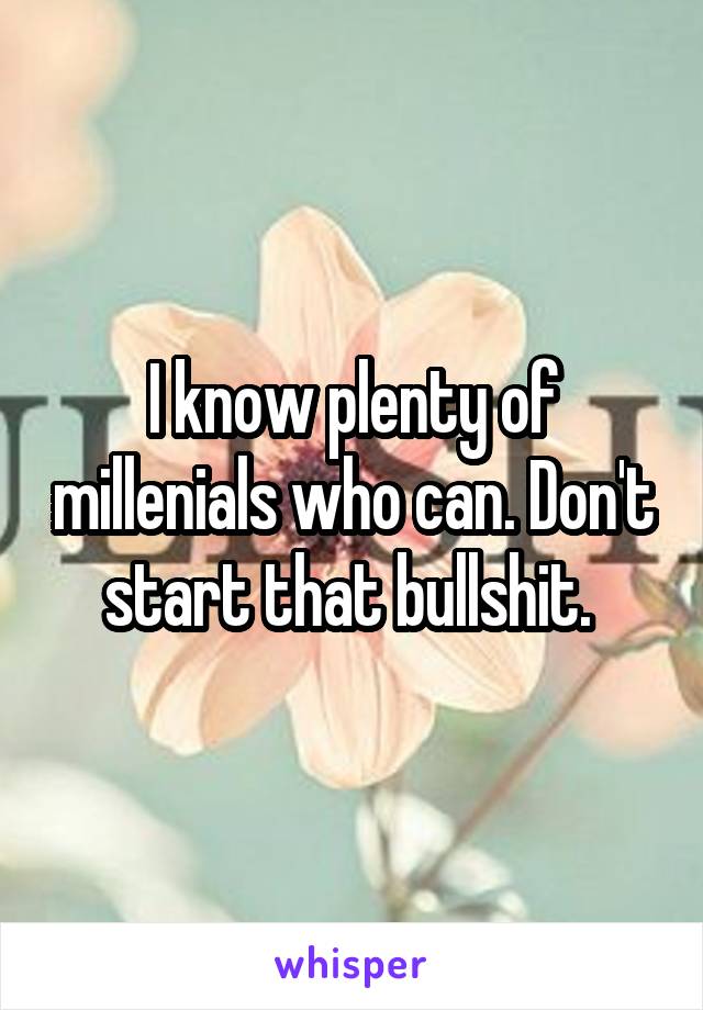 I know plenty of millenials who can. Don't start that bullshit. 