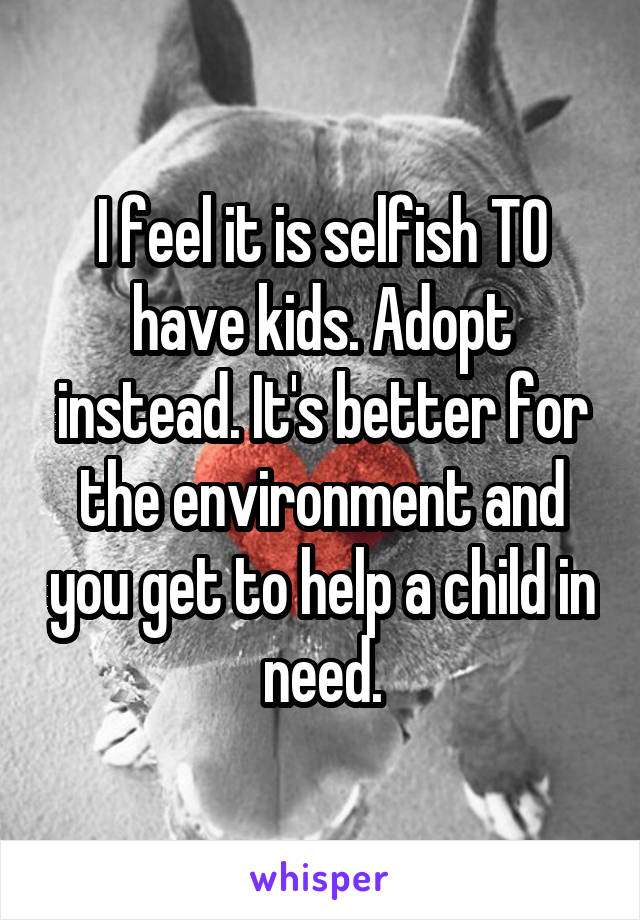 I feel it is selfish TO have kids. Adopt instead. It's better for the environment and you get to help a child in need.