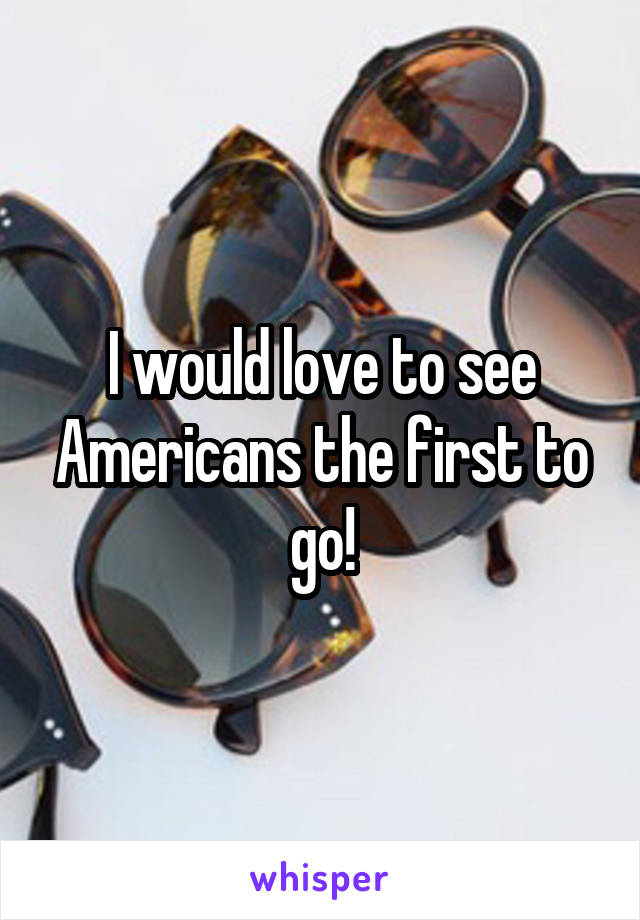 I would love to see Americans the first to go!