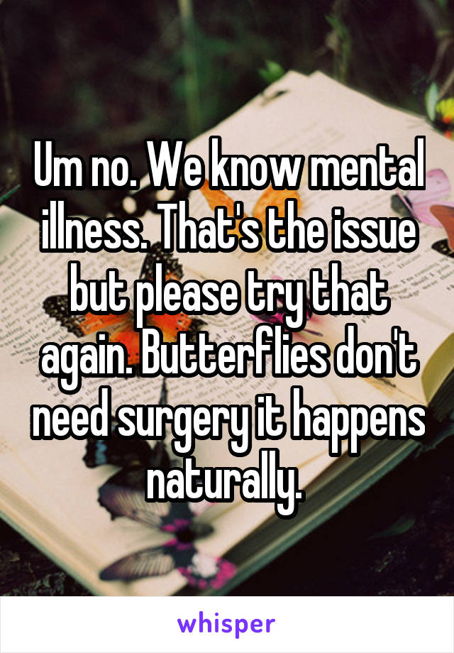 Um no. We know mental illness. That's the issue but please try that again. Butterflies don't need surgery it happens naturally. 