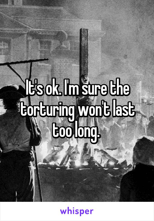 It's ok. I'm sure the torturing won't last too long. 