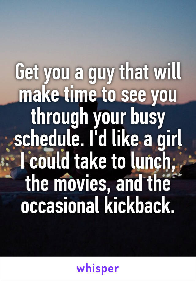 Get you a guy that will make time to see you through your busy schedule. I'd like a girl I could take to lunch, the movies, and the occasional kickback.