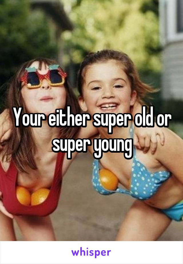 Your either super old or super young