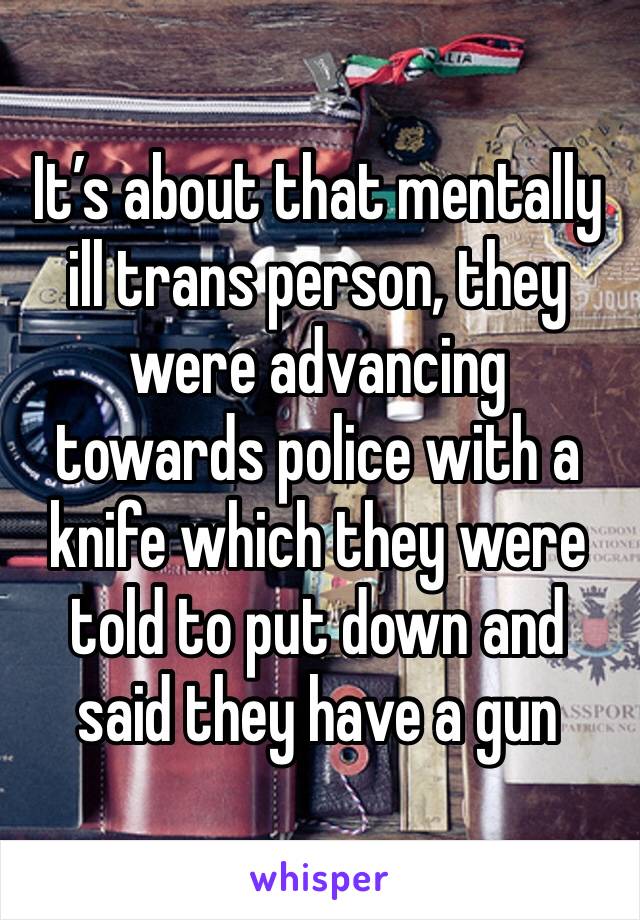 It’s about that mentally ill trans person, they were advancing towards police with a knife which they were told to put down and said they have a gun