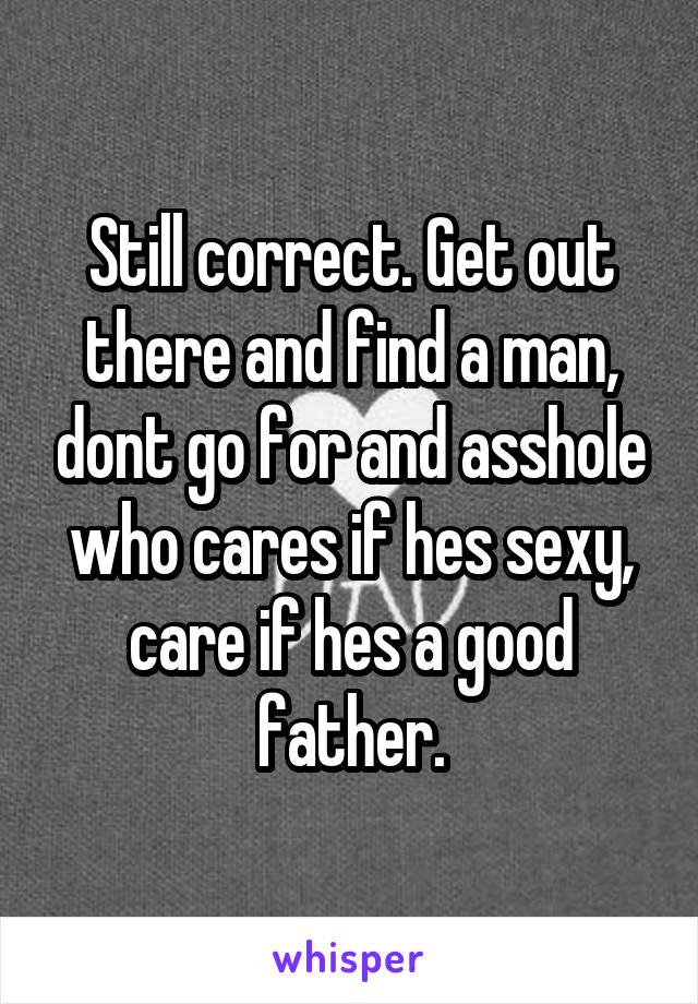 Still correct. Get out there and find a man, dont go for and asshole who cares if hes sexy, care if hes a good father.
