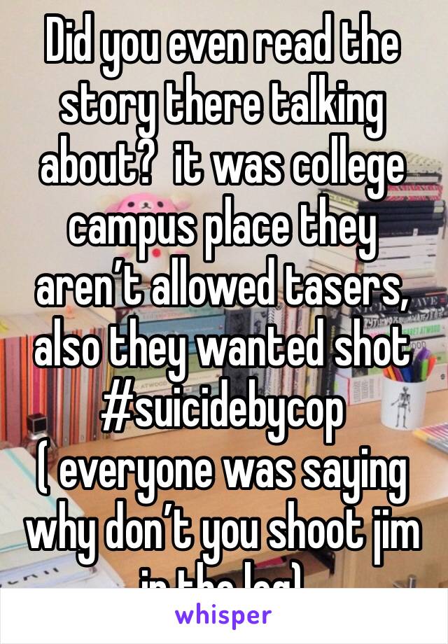 Did you even read the story there talking about?  it was college campus place they aren’t allowed tasers, also they wanted shot #suicidebycop ( everyone was saying why don’t you shoot jim in the leg)