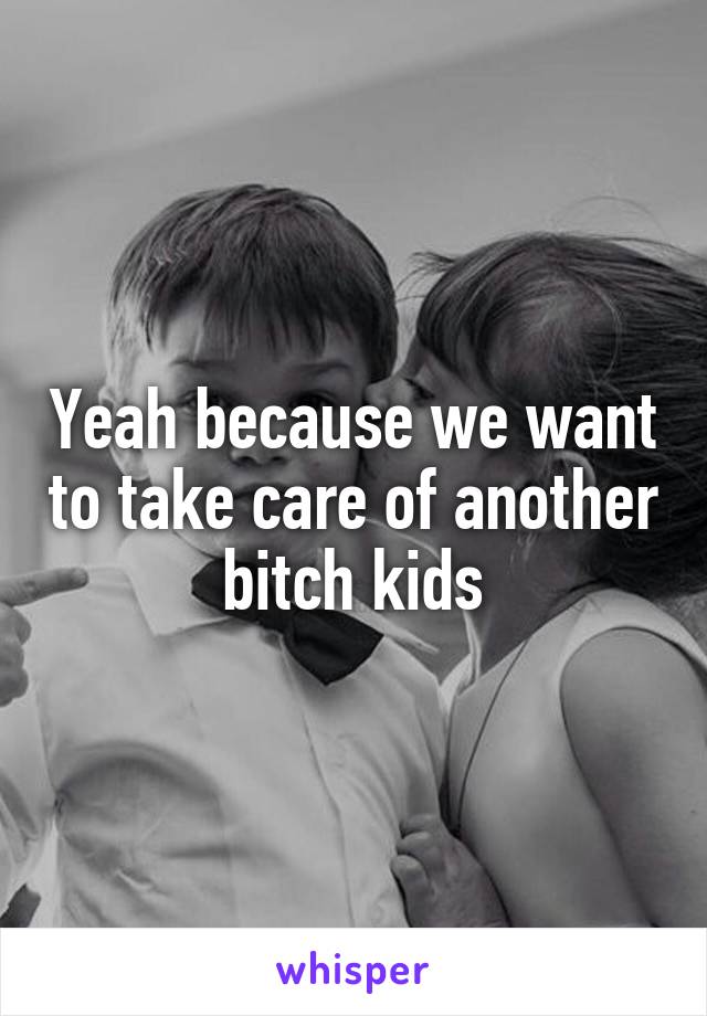 Yeah because we want to take care of another bitch kids