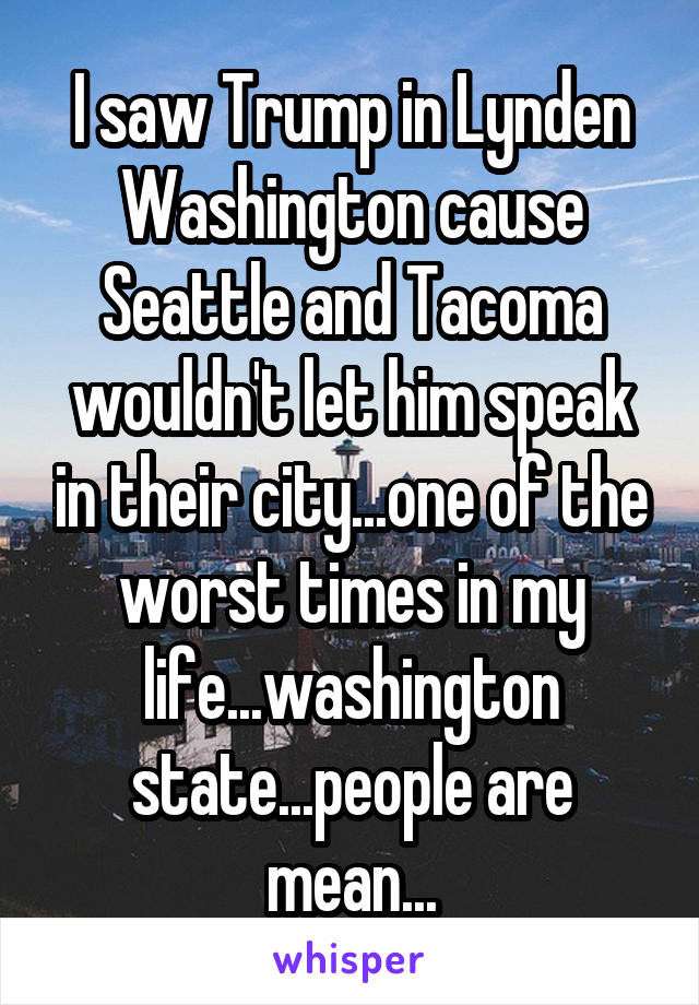 I saw Trump in Lynden Washington cause Seattle and Tacoma wouldn't let him speak in their city...one of the worst times in my life...washington state...people are mean...