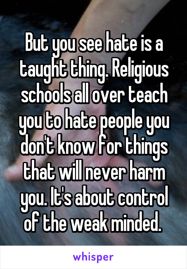 But you see hate is a taught thing. Religious schools all over teach you to hate people you don't know for things that will never harm you. It's about control of the weak minded. 
