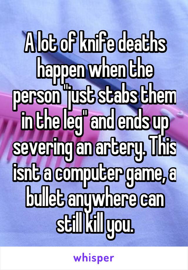 A lot of knife deaths happen when the person "just stabs them in the leg" and ends up severing an artery. This isnt a computer game, a bullet anywhere can still kill you.